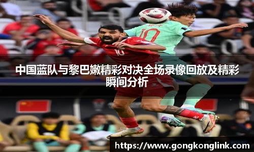 中国蓝队与黎巴嫩精彩对决全场录像回放及精彩瞬间分析