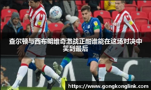 查尔顿与西布朗维奇激战正酣谁能在这场对决中笑到最后