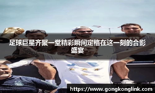 足球巨星齐聚一堂精彩瞬间定格在这一刻的合影盛宴